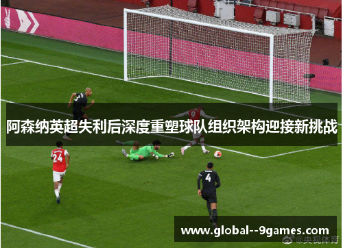 阿森纳英超失利后深度重塑球队组织架构迎接新挑战