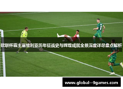 欧联杯霸主塞维利亚历年征战史与辉煌成就全景深度详尽盘点解析