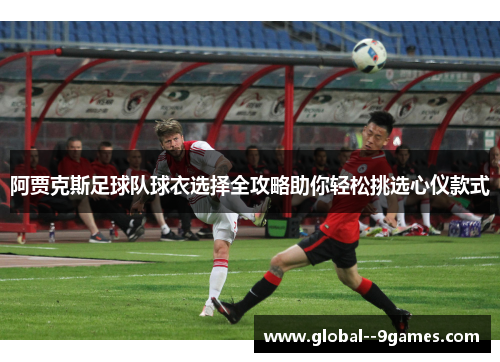 阿贾克斯足球队球衣选择全攻略助你轻松挑选心仪款式